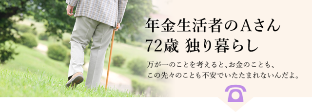 例：年金生活者のAさん、72歳、独り暮らし。万が一のことを考えると、お金のことも、この先々のことも不安でいたたまれないんだよ。