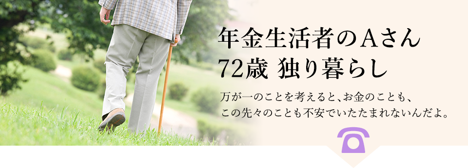 例：年金生活者のAさん、72歳、独り暮らし。万が一のことを考えると、お金のことも、この先々のことも不安でいたたまれないんだよ。